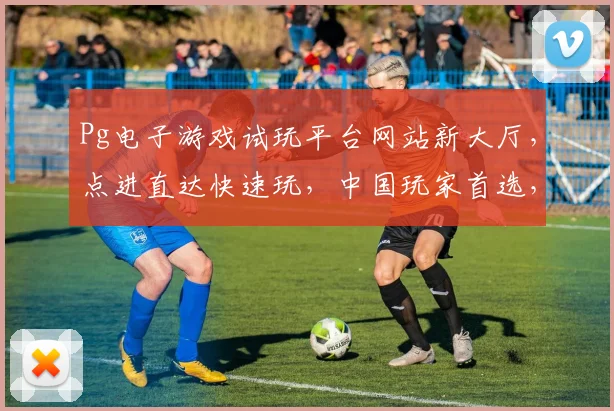 Pg电子游戏试玩平台网站新大厅，点进直达快速玩，中国玩家首选，尽享刺激体验，三重福利等你来