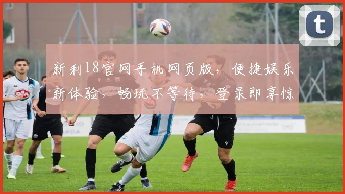 新利18官网手机网页版，便捷娱乐新体验，畅玩不等待，登录即享惊喜，注册有礼