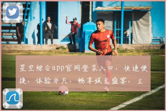 星空综合app官网登录入口，快速便捷，体验非凡，畅享娱乐盛宴，立即登录